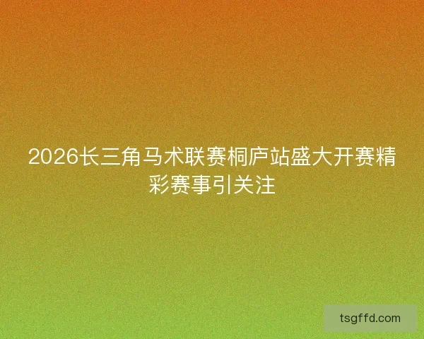 2026长三角马术联赛桐庐站盛大开赛精彩赛事引关注