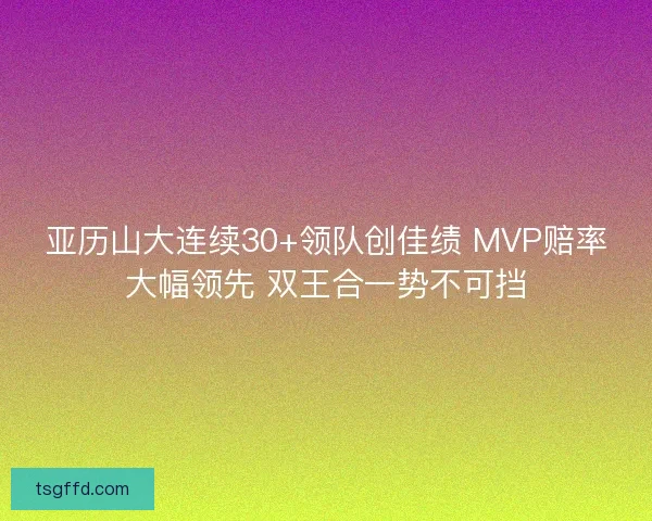 亚历山大连续30+领队创佳绩 MVP赔率大幅领先 双王合一势不可挡