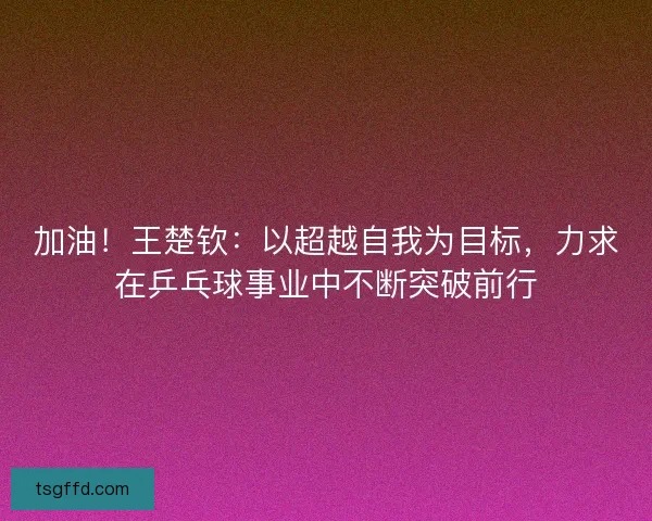加油！王楚钦：以超越自我为目标，力求在乒乓球事业中不断突破前行