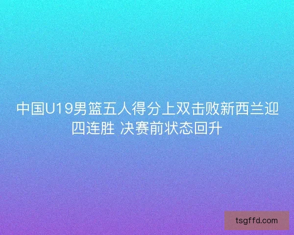 中国U19男篮五人得分上双击败新西兰迎四连胜 决赛前状态回升