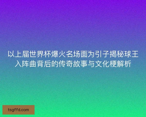 以上届世界杯爆火名场面为引子揭秘球王入阵曲背后的传奇故事与文化梗解析