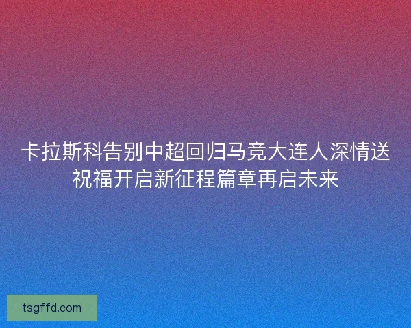 卡拉斯科告别中超回归马竞大连人深情送祝福开启新征程篇章再启未来