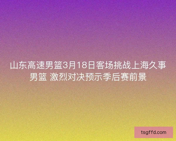 山东高速男篮3月18日客场挑战上海久事男篮 激烈对决预示季后赛前景