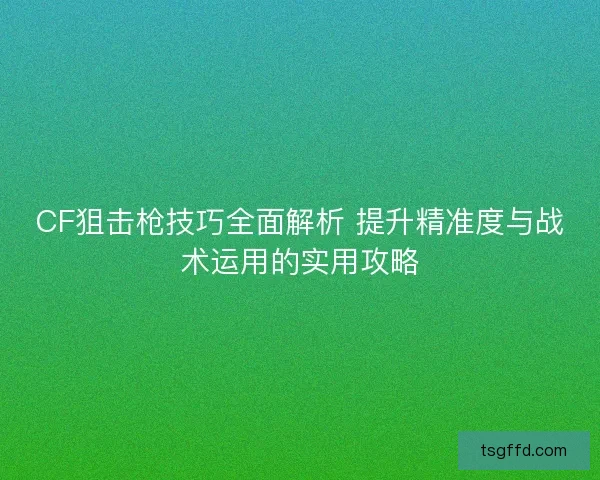 CF狙击枪技巧全面解析 提升精准度与战术运用的实用攻略